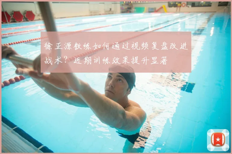 徐正源教练如何通过视频复盘改进战术？近期训练效果提升显著