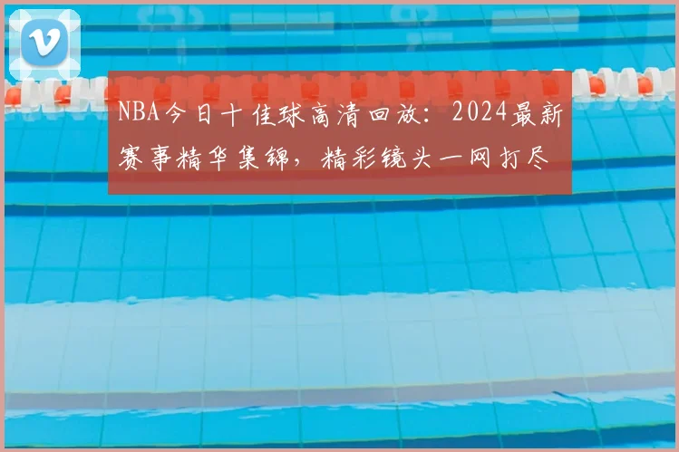 NBA今日十佳球高清回放：2024最新赛事精华集锦，精彩镜头一网打尽