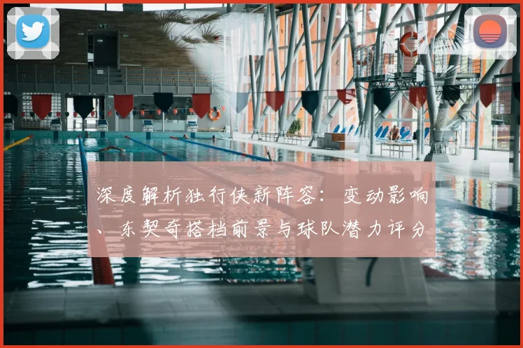 深度解析独行侠新阵容:变动影响、东契奇搭档前景与球队潜力评分