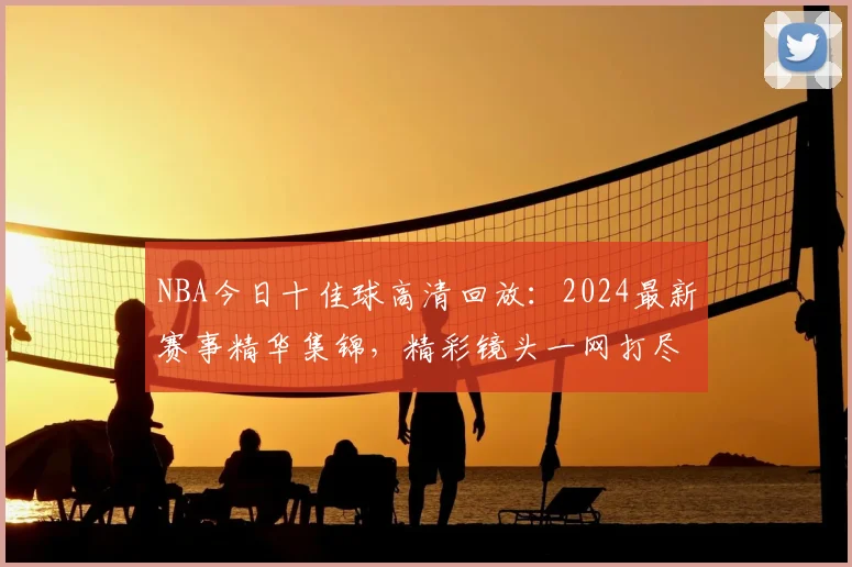 NBA今日十佳球高清回放：2024最新赛事精华集锦，精彩镜头一网打尽