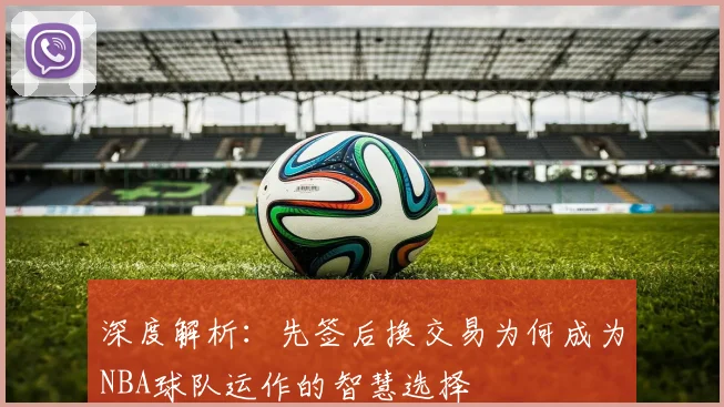 深度解析:先签后换交易为何成为NBA球队运作的智慧选择