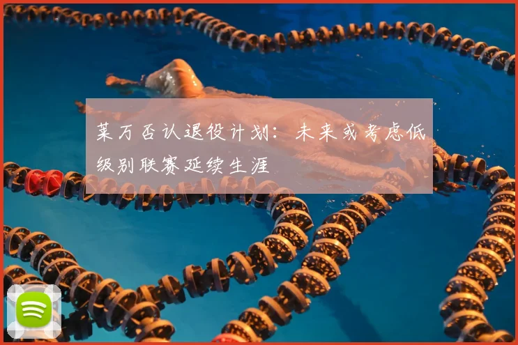 莱万否认退役计划：未来或考虑低级别联赛延续生涯