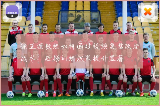 徐正源教练如何通过视频复盘改进战术?近期训练效果提升显著
